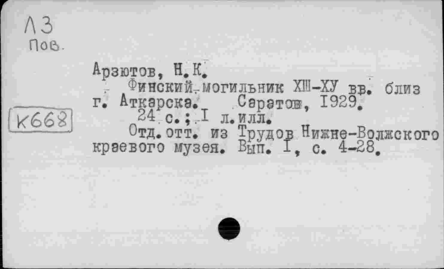 ﻿A3
Поа.
Арзютов, Н.К.
Финский,могильник ХШ-ХУ вв. близ г. Аткарскэ. Саратов, 1929,
24, с. ;,1 л.илл.
Отд.отт. из Трудов Нижне-Волжского краевого музея. Вып. I, с. 4-28,